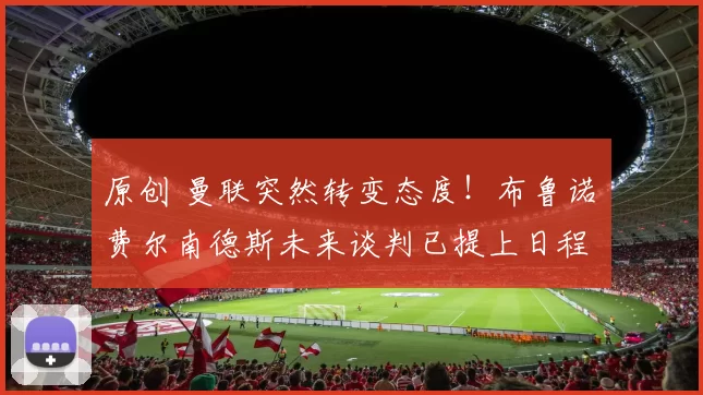 原创 曼联突然转变态度！布鲁诺・费尔南德斯未来谈判已提上日程