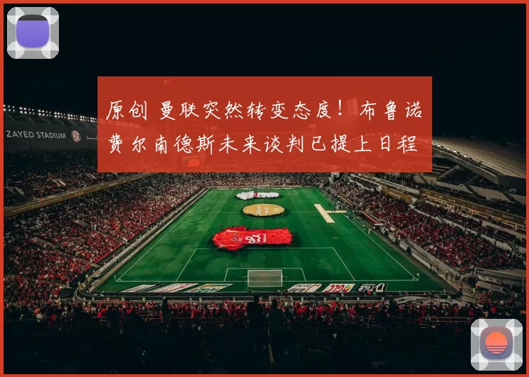 原创 曼联突然转变态度！布鲁诺・费尔南德斯未来谈判已提上日程