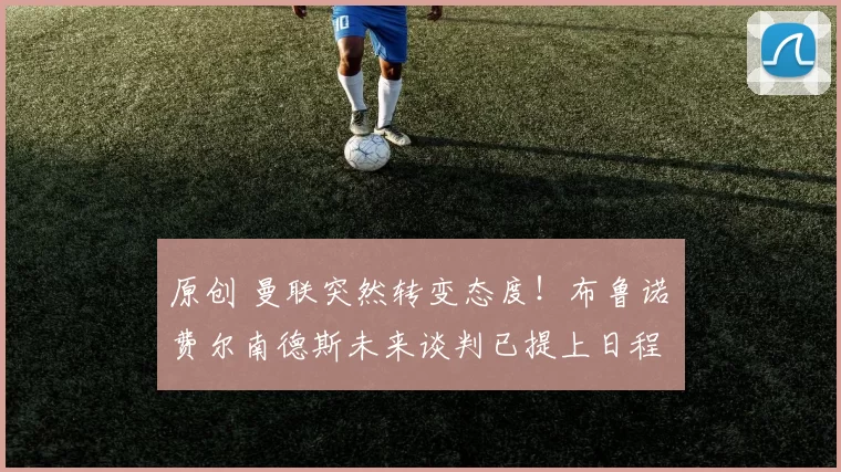 原创 曼联突然转变态度！布鲁诺・费尔南德斯未来谈判已提上日程