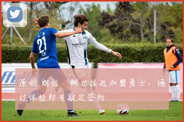 原创 朗佐・鲍尔接近加盟勇士，通过体检即可敲定签约