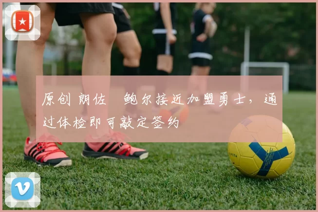 原创 朗佐・鲍尔接近加盟勇士，通过体检即可敲定签约