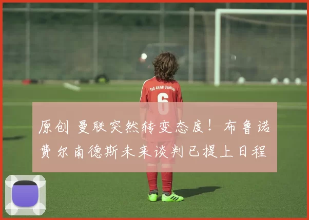 原创 曼联突然转变态度！布鲁诺・费尔南德斯未来谈判已提上日程