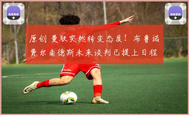 原创 曼联突然转变态度！布鲁诺・费尔南德斯未来谈判已提上日程