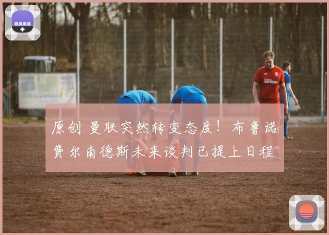 原创 曼联突然转变态度！布鲁诺・费尔南德斯未来谈判已提上日程