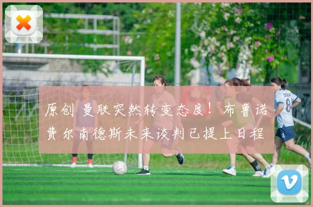 原创 曼联突然转变态度！布鲁诺・费尔南德斯未来谈判已提上日程