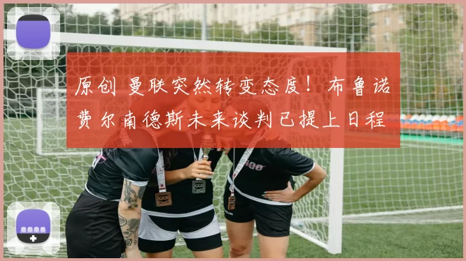 原创 曼联突然转变态度！布鲁诺・费尔南德斯未来谈判已提上日程