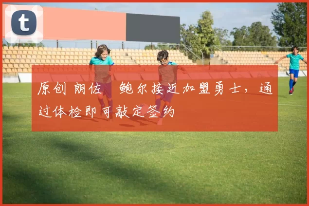 原创 朗佐・鲍尔接近加盟勇士，通过体检即可敲定签约