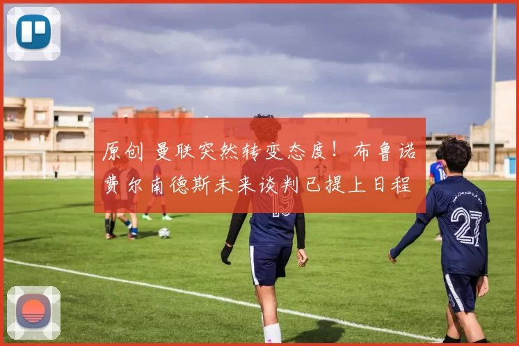 原创 曼联突然转变态度！布鲁诺・费尔南德斯未来谈判已提上日程