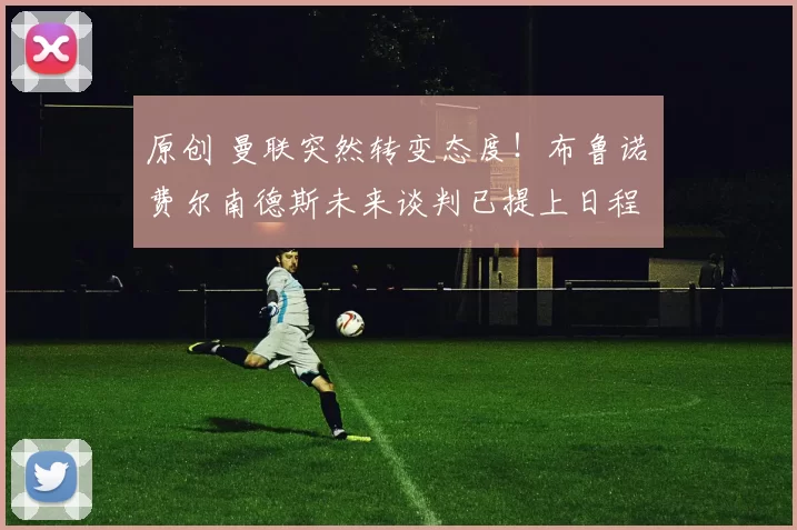 原创 曼联突然转变态度！布鲁诺・费尔南德斯未来谈判已提上日程