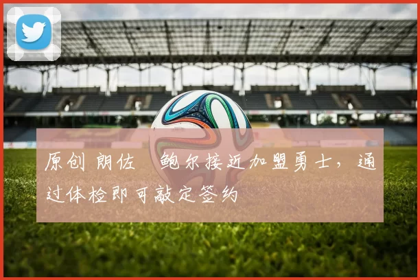 原创 朗佐・鲍尔接近加盟勇士，通过体检即可敲定签约