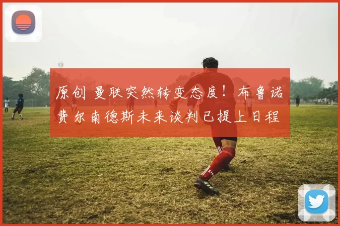 原创 曼联突然转变态度！布鲁诺・费尔南德斯未来谈判已提上日程