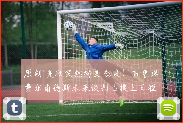 原创 曼联突然转变态度！布鲁诺・费尔南德斯未来谈判已提上日程