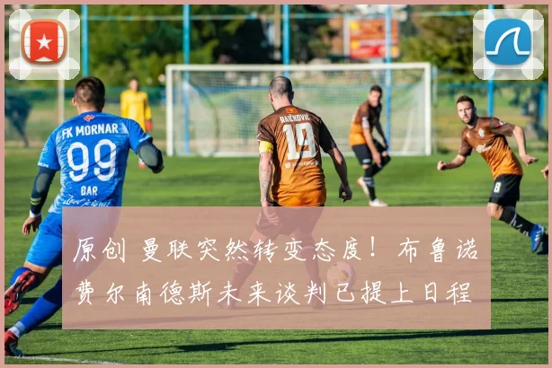 原创 曼联突然转变态度！布鲁诺・费尔南德斯未来谈判已提上日程