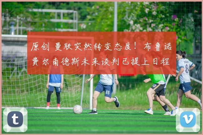 原创 曼联突然转变态度！布鲁诺・费尔南德斯未来谈判已提上日程