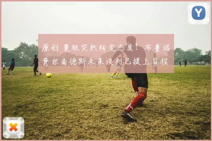 原创 曼联突然转变态度！布鲁诺・费尔南德斯未来谈判已提上日程