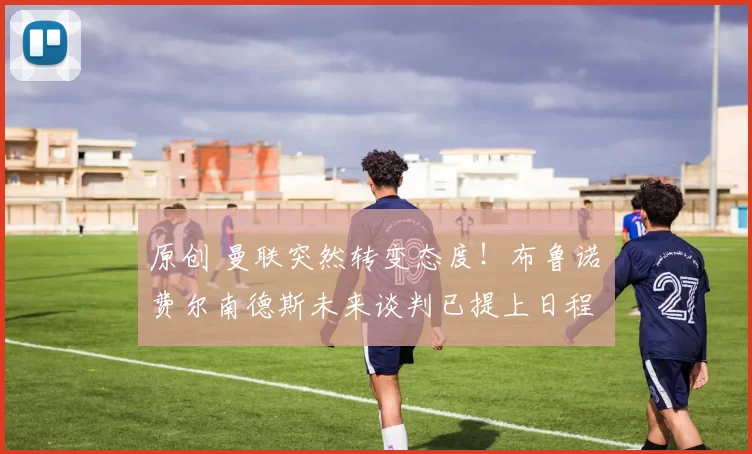 原创 曼联突然转变态度！布鲁诺・费尔南德斯未来谈判已提上日程