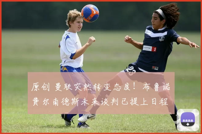 原创 曼联突然转变态度！布鲁诺・费尔南德斯未来谈判已提上日程