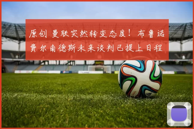 原创 曼联突然转变态度！布鲁诺・费尔南德斯未来谈判已提上日程