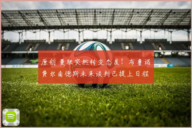 原创 曼联突然转变态度！布鲁诺・费尔南德斯未来谈判已提上日程