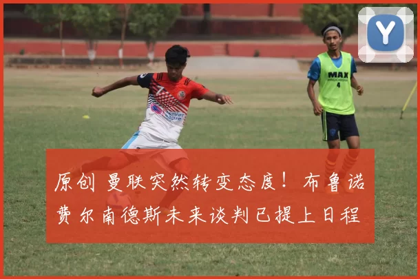 原创 曼联突然转变态度!布鲁诺・费尔南德斯未来谈判已提上日程