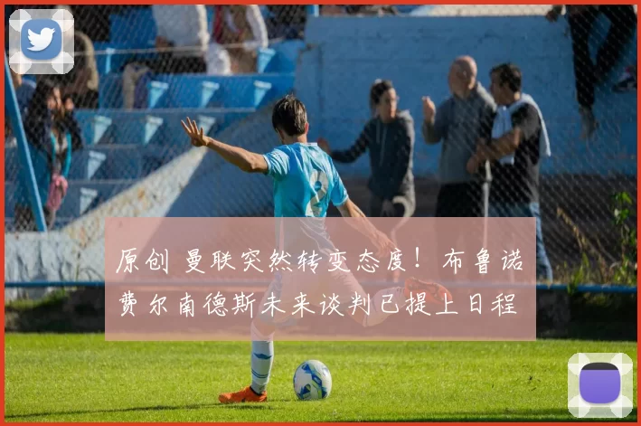 原创 曼联突然转变态度！布鲁诺・费尔南德斯未来谈判已提上日程