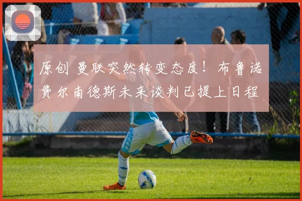 原创 曼联突然转变态度！布鲁诺・费尔南德斯未来谈判已提上日程