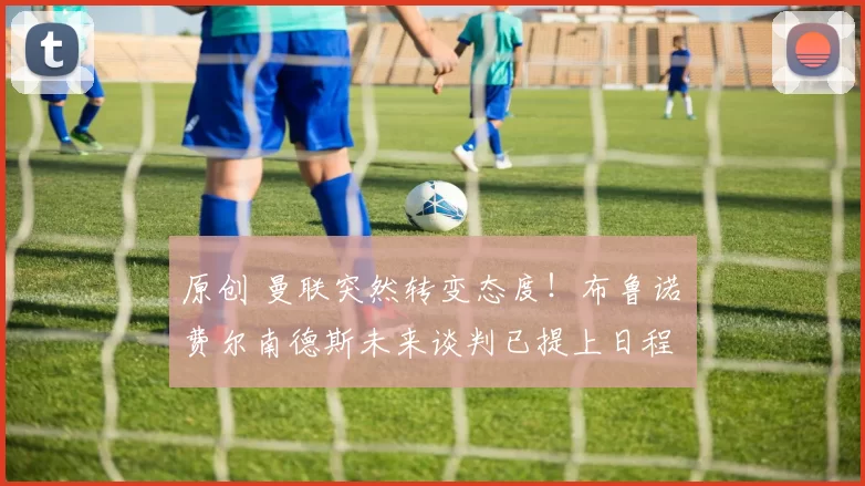 原创 曼联突然转变态度！布鲁诺・费尔南德斯未来谈判已提上日程