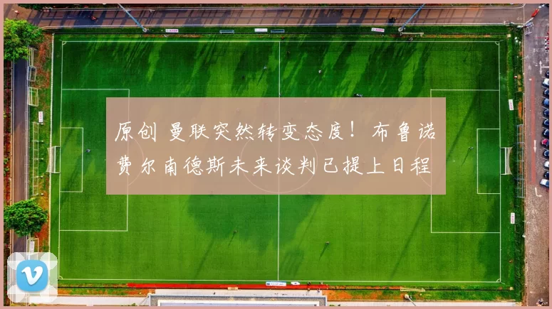 原创 曼联突然转变态度！布鲁诺・费尔南德斯未来谈判已提上日程