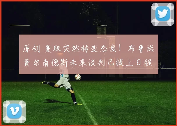 原创 曼联突然转变态度！布鲁诺・费尔南德斯未来谈判已提上日程