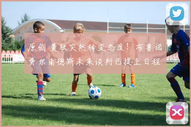 原创 曼联突然转变态度！布鲁诺・费尔南德斯未来谈判已提上日程