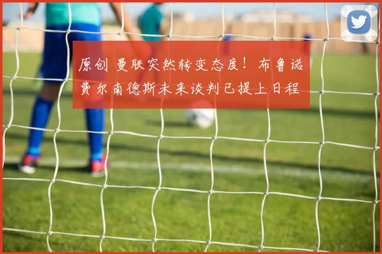 原创 曼联突然转变态度！布鲁诺・费尔南德斯未来谈判已提上日程