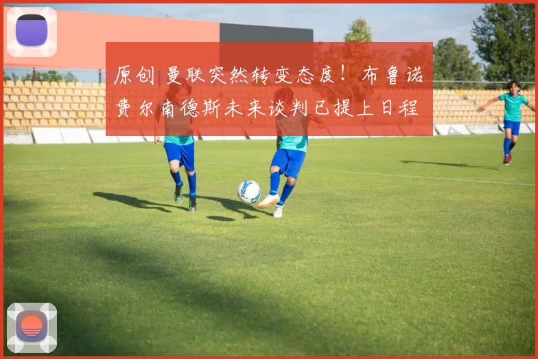 原创 曼联突然转变态度！布鲁诺・费尔南德斯未来谈判已提上日程