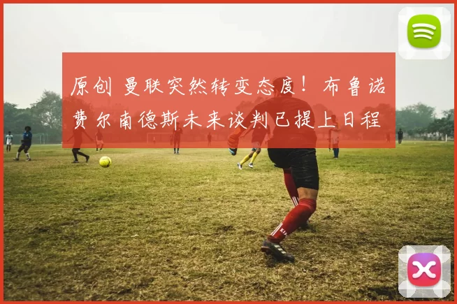 原创 曼联突然转变态度！布鲁诺・费尔南德斯未来谈判已提上日程