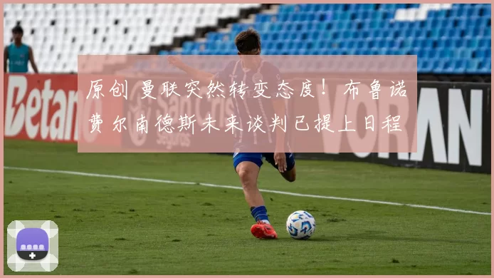 原创 曼联突然转变态度！布鲁诺・费尔南德斯未来谈判已提上日程