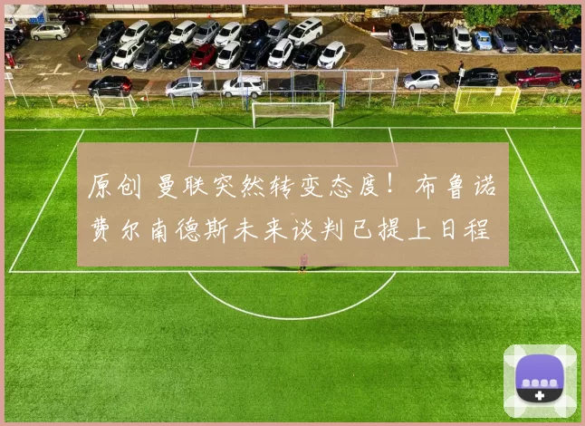 原创 曼联突然转变态度！布鲁诺・费尔南德斯未来谈判已提上日程