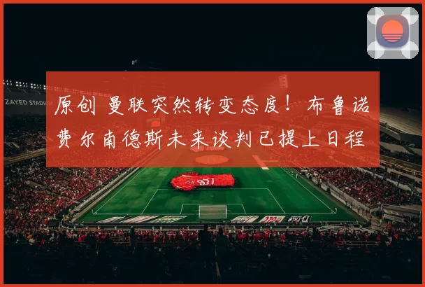 原创 曼联突然转变态度！布鲁诺・费尔南德斯未来谈判已提上日程