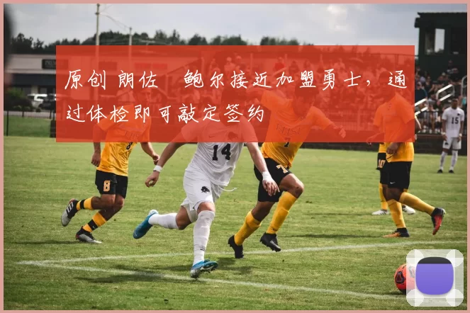 原创 朗佐・鲍尔接近加盟勇士，通过体检即可敲定签约