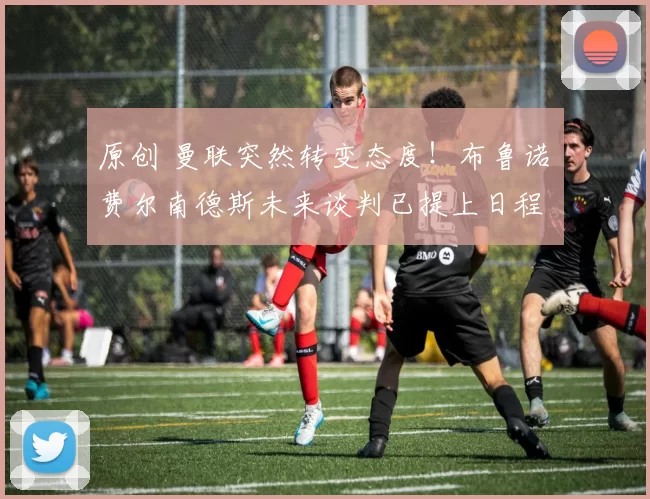 原创 曼联突然转变态度！布鲁诺・费尔南德斯未来谈判已提上日程