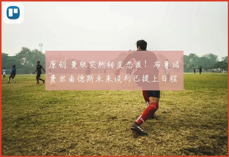 原创 曼联突然转变态度！布鲁诺・费尔南德斯未来谈判已提上日程