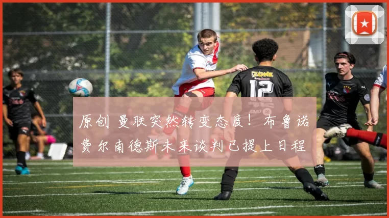 原创 曼联突然转变态度！布鲁诺・费尔南德斯未来谈判已提上日程