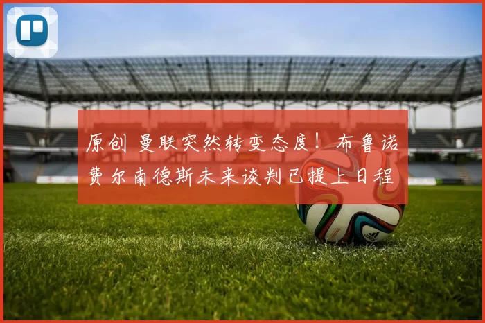 原创 曼联突然转变态度！布鲁诺・费尔南德斯未来谈判已提上日程