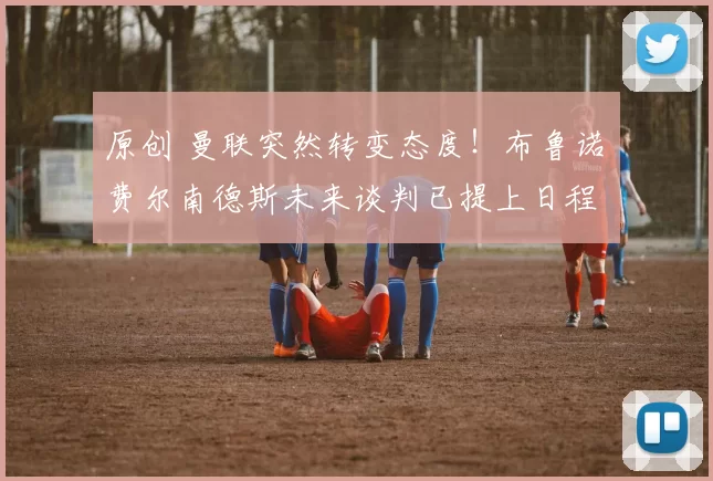 原创 曼联突然转变态度！布鲁诺・费尔南德斯未来谈判已提上日程