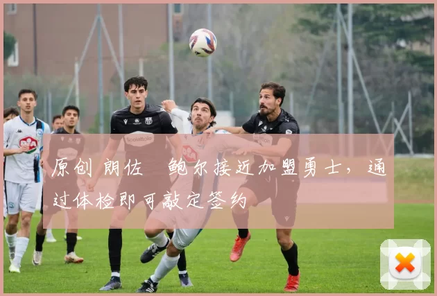 原创 朗佐・鲍尔接近加盟勇士，通过体检即可敲定签约
