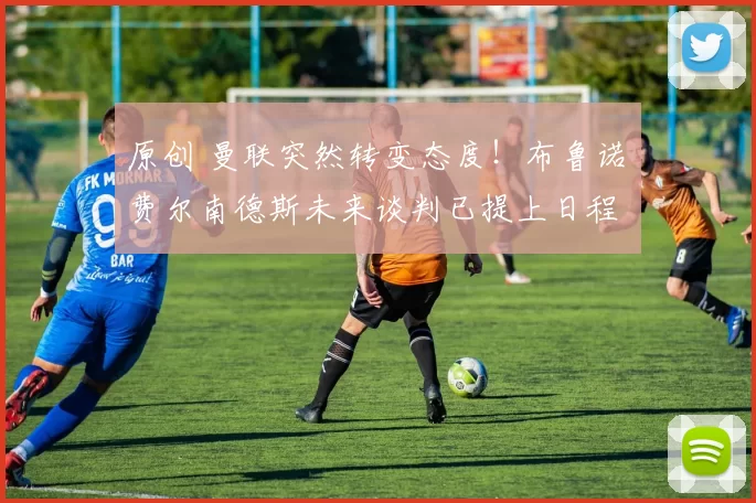 原创 曼联突然转变态度！布鲁诺・费尔南德斯未来谈判已提上日程