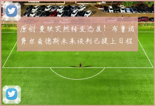 原创 曼联突然转变态度！布鲁诺・费尔南德斯未来谈判已提上日程