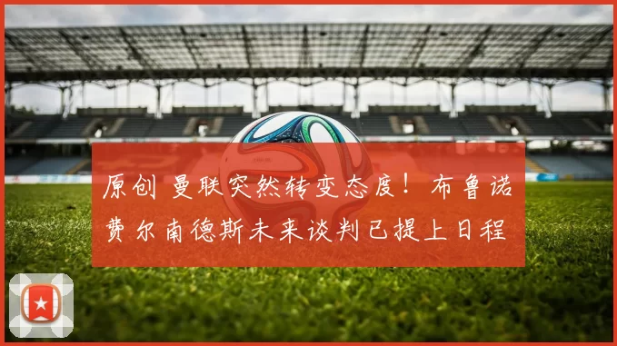 原创 曼联突然转变态度！布鲁诺・费尔南德斯未来谈判已提上日程