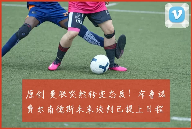 原创 曼联突然转变态度!布鲁诺・费尔南德斯未来谈判已提上日程