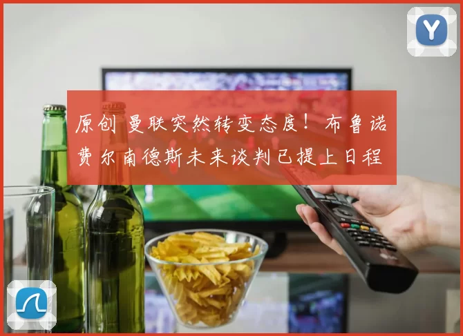 原创 曼联突然转变态度！布鲁诺・费尔南德斯未来谈判已提上日程