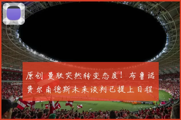 原创 曼联突然转变态度！布鲁诺・费尔南德斯未来谈判已提上日程