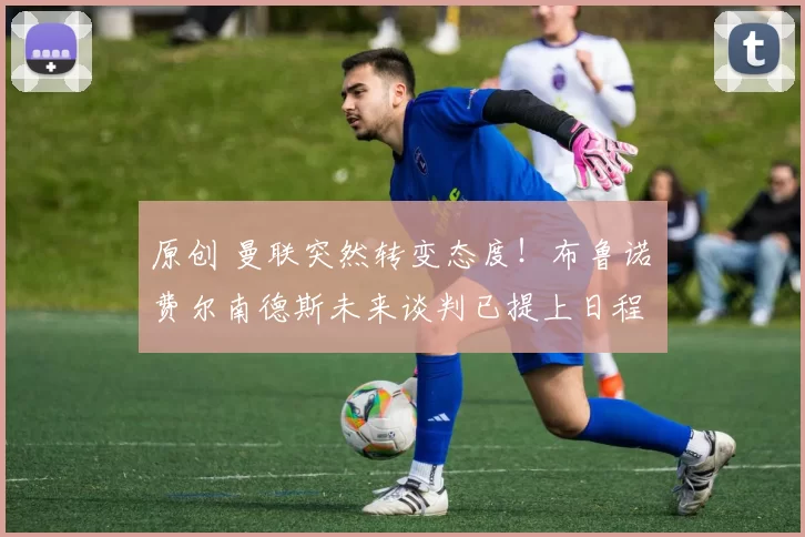 原创 曼联突然转变态度！布鲁诺・费尔南德斯未来谈判已提上日程